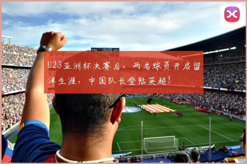 U23亚洲杯决赛后，两名球员开启留洋生涯，中国队长登陆英超！