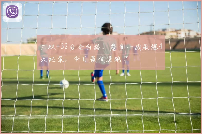 三双+32分全白搭！詹皇一战刷爆4大纪录，今日最佳没跑了