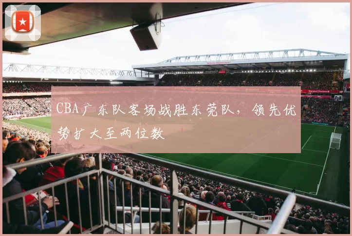 CBA广东队客场战胜东莞队，领先优势扩大至两位数