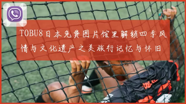 TOBU8日本免费图片馆里解锁四季风情与文化遗产之美旅行记忆与怀旧故事