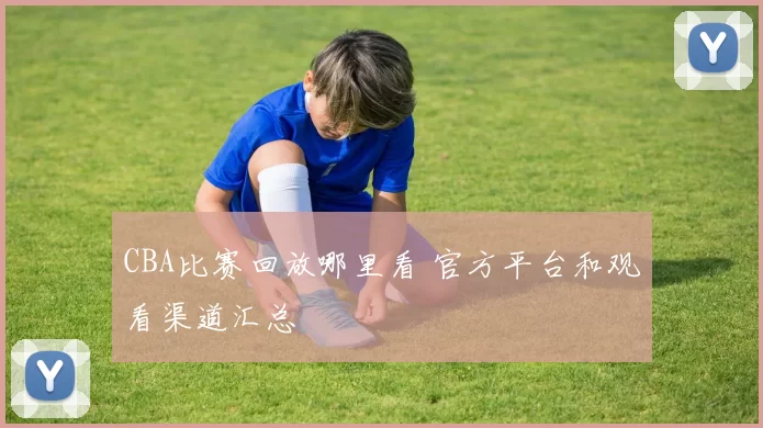 CBA比赛回放哪里看 官方平台和观看渠道汇总