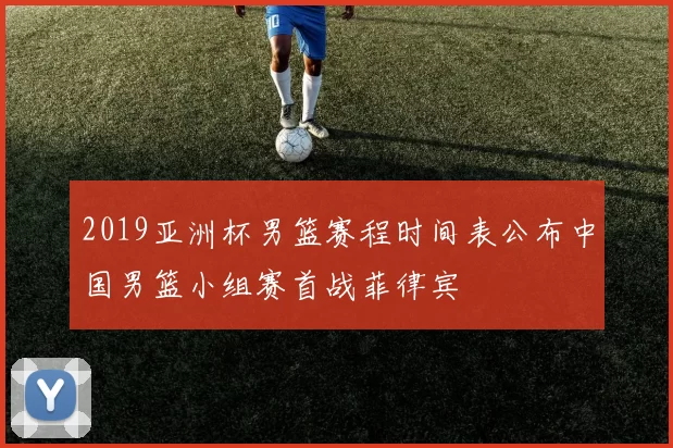 2019亚洲杯男篮赛程时间表公布中国男篮小组赛首战菲律宾