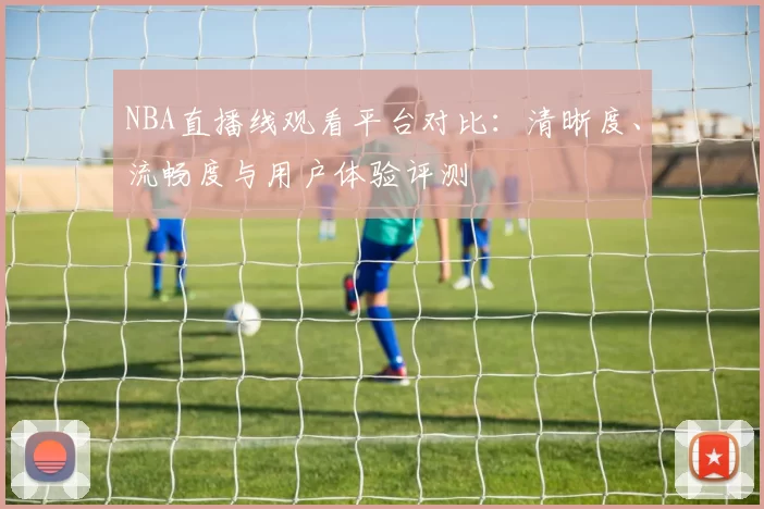 NBA直播线观看平台对比：清晰度、流畅度与用户体验评测