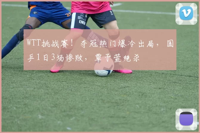 WTT挑战赛！夺冠热门爆冷出局，国乒1日3场惨败，覃予萱绝杀