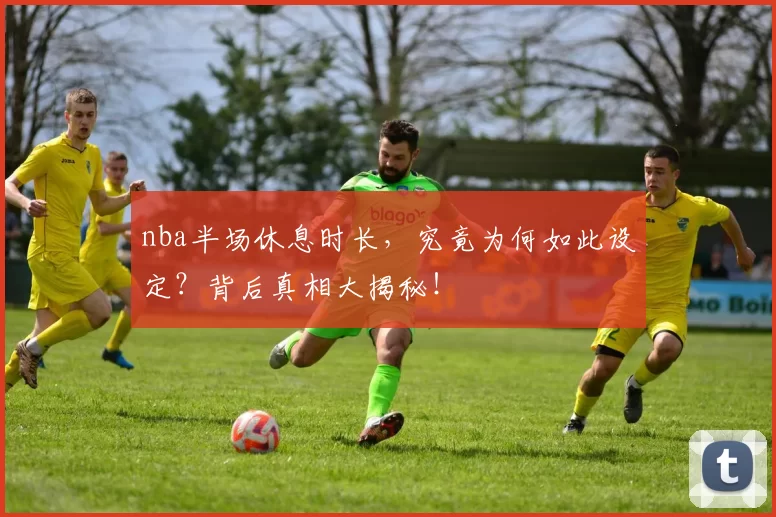 nba半场休息时长，究竟为何如此设定？背后真相大揭秘！