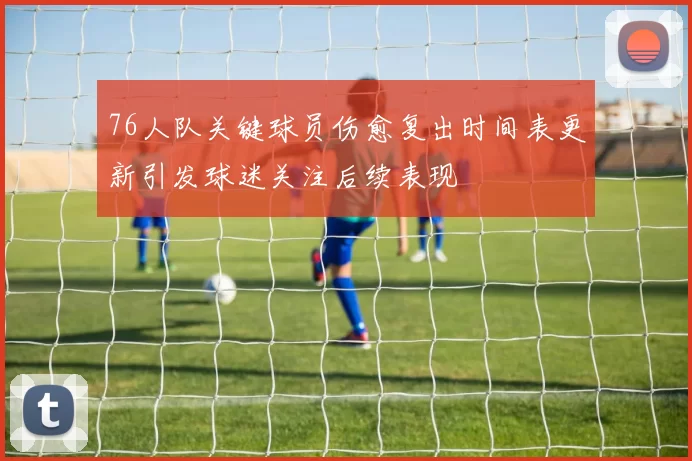 76人队关键球员伤愈复出时间表更新引发球迷关注后续表现