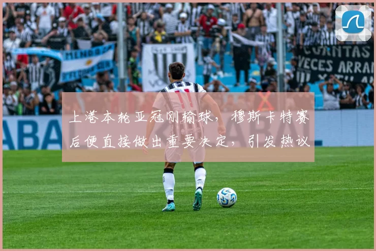 上港本轮亚冠刚输球，穆斯卡特赛后便直接做出重要决定，引发热议
