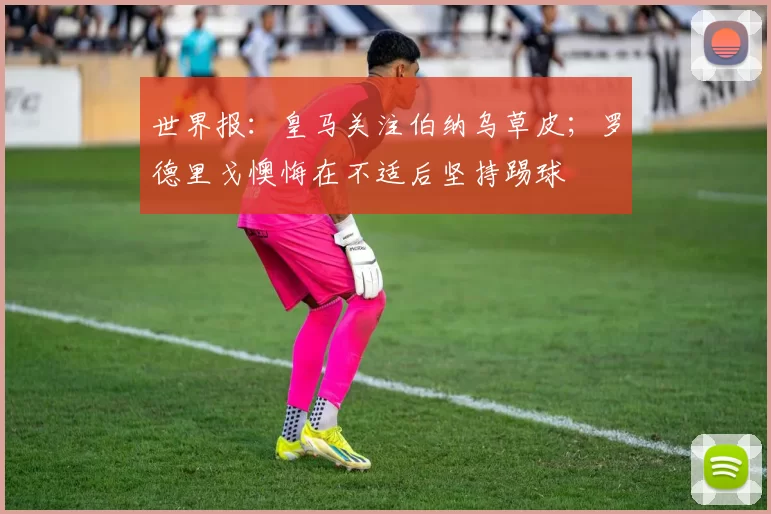 世界报：皇马关注伯纳乌草皮；罗德里戈懊悔在不适后坚持踢球