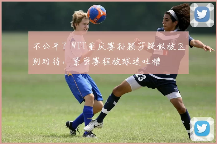 不公平？WTT重庆赛孙颖莎疑似被区别对待，紧密赛程被球迷吐槽