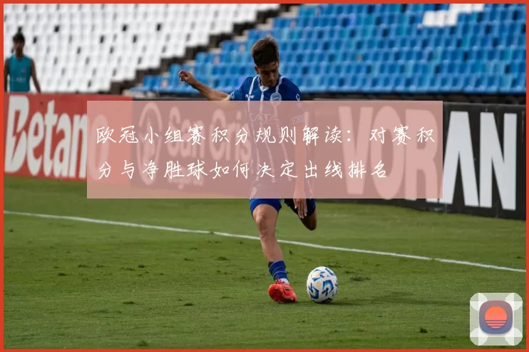 欧冠小组赛积分规则解读：对赛积分与净胜球如何决定出线排名