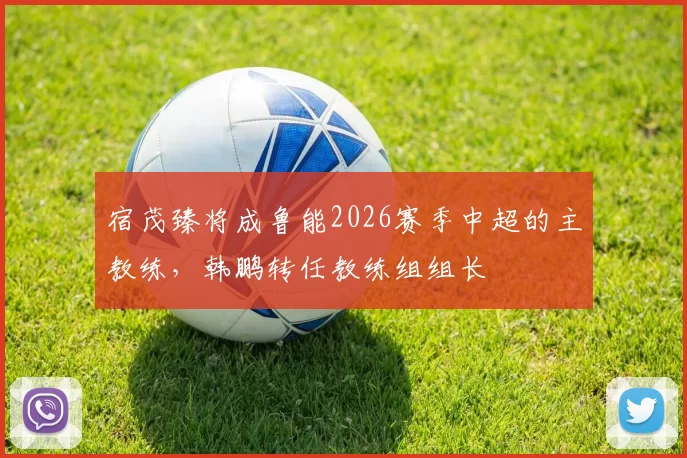 宿茂臻将成鲁能2026赛季中超的主教练,韩鹏转任教练组组长