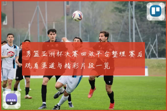 男篮亚洲杯决赛回放平台整理 赛后观看渠道与精彩片段一览