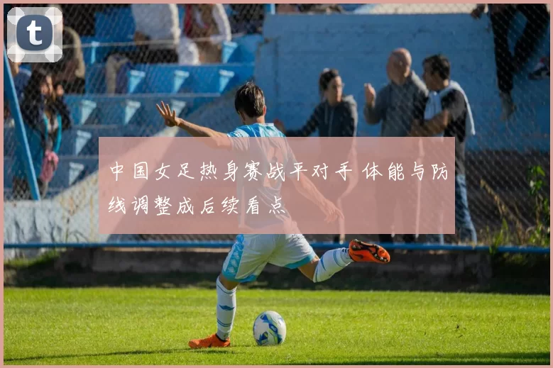 中国女足热身赛战平对手 体能与防线调整成后续看点