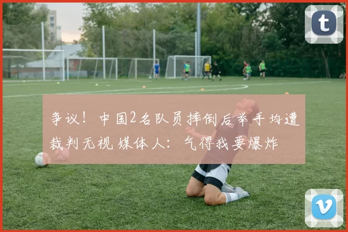 争议！中国2名队员摔倒后举手均遭裁判无视 媒体人：气得我要爆炸
