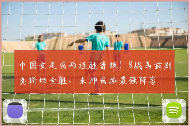 中国女足或两连胜晋级！8战乌兹别克斯坦全胜，米帅或排最强阵容