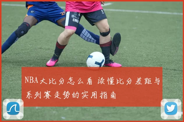 NBA大比分怎么看 读懂比分差距与系列赛走势的实用指南