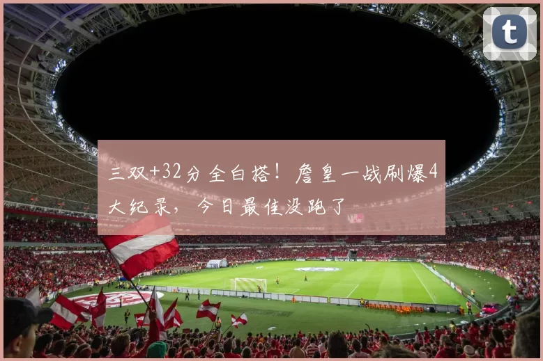 三双+32分全白搭！詹皇一战刷爆4大纪录，今日最佳没跑了