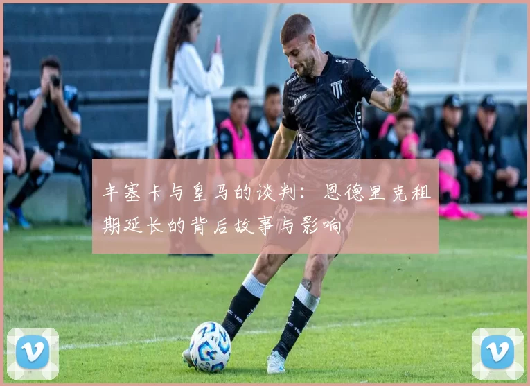 丰塞卡与皇马的谈判：恩德里克租期延长的背后故事与影响