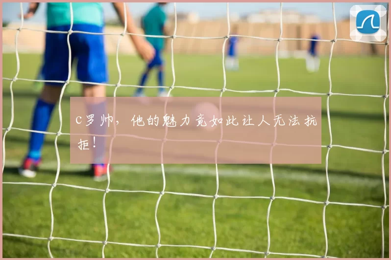 c罗帅，他的魅力竟如此让人无法抗拒！