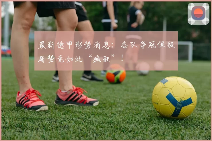 最新德甲形势消息：各队争冠保级局势竟如此“疯狂”！