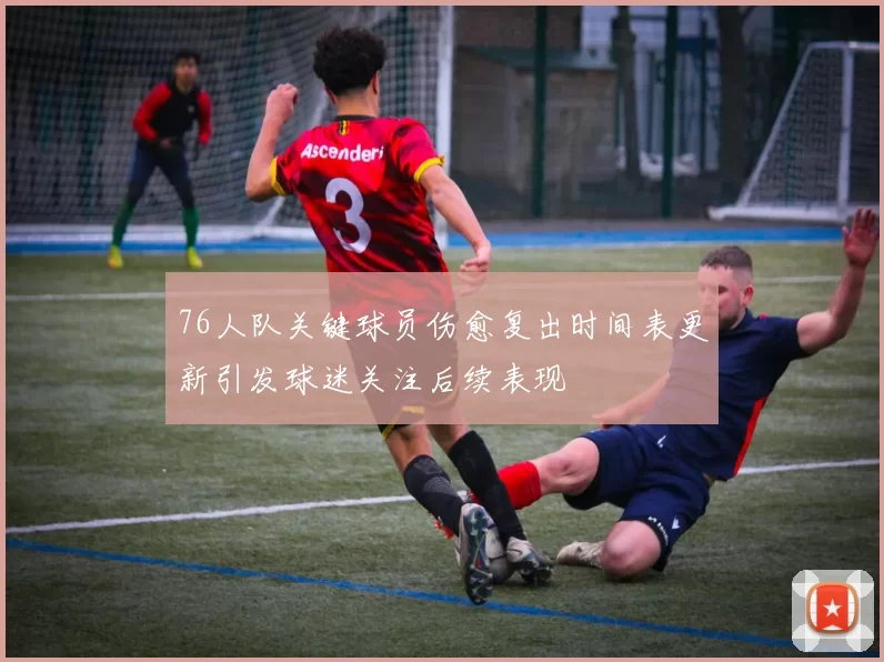 76人队关键球员伤愈复出时间表更新引发球迷关注后续表现