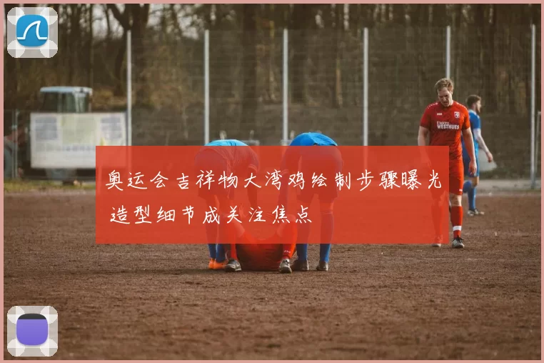 奥运会吉祥物大湾鸡绘制步骤曝光 造型细节成关注焦点