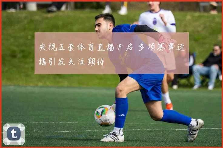 央视五套体育直播开启 多项赛事连播引发关注期待