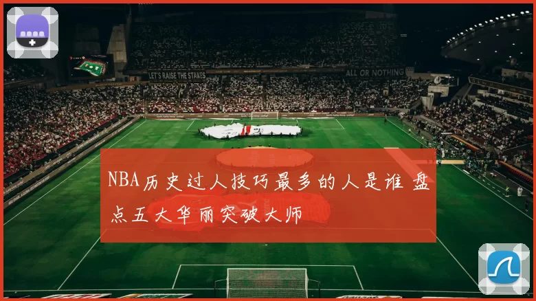NBA历史过人技巧最多的人是谁 盘点五大华丽突破大师