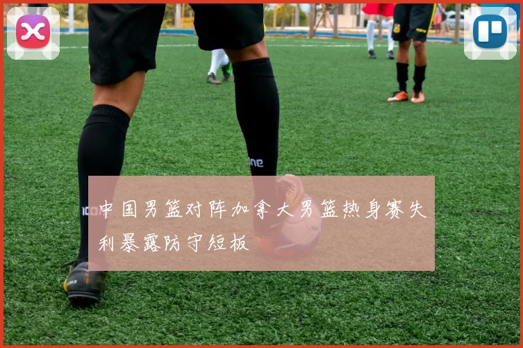 中国男篮对阵加拿大男篮热身赛失利暴露防守短板