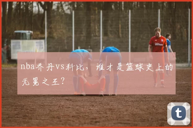nba乔丹vs科比，谁才是篮球史上的无冕之王？