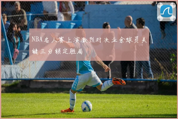 NBA名人赛上演激烈对决业余球员关键三分锁定胜局