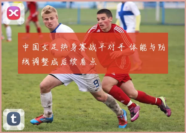 中国女足热身赛战平对手 体能与防线调整成后续看点