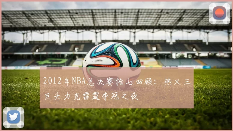 2012年NBA总决赛抢七回顾：热火三巨头力克雷霆夺冠之夜