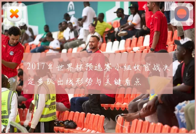 2017年世界杯预选赛小组收官战决定多队出线形势与关键看点