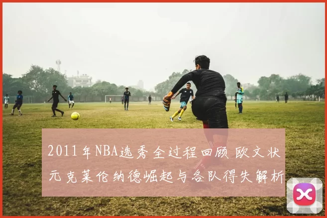 2011年NBA选秀全过程回顾 欧文状元克莱伦纳德崛起与各队得失解析