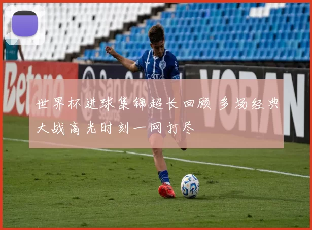 世界杯进球集锦超长回顾 多场经典大战高光时刻一网打尽