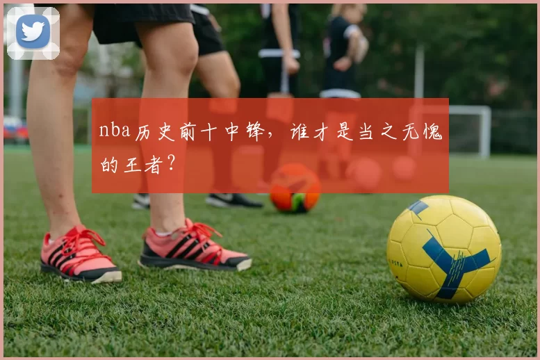 nba历史前十中锋，谁才是当之无愧的王者？