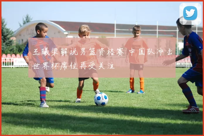 王曦梁解说男篮资格赛 中国队冲击世界杯席位再受关注