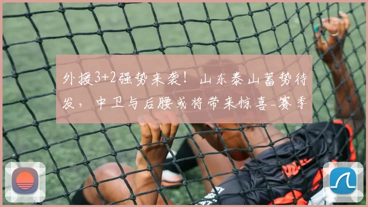外援3+2强势来袭!山东泰山蓄势待发,中卫与后腰或将带来惊喜_赛季_阵容_克雷桑