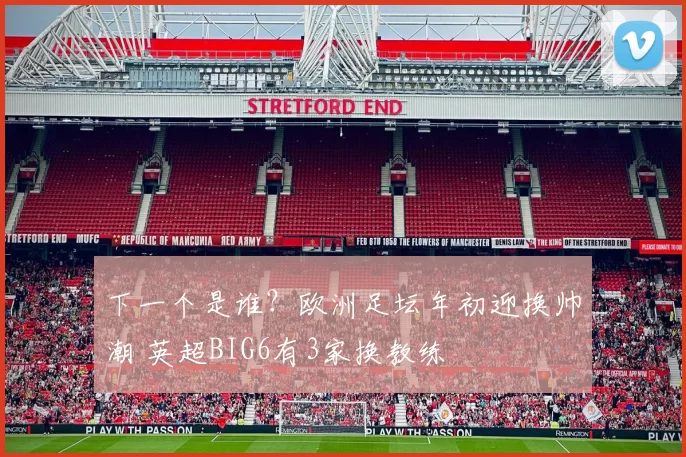 下一个是谁？欧洲足坛年初迎换帅潮 英超BIG6有3家换教练