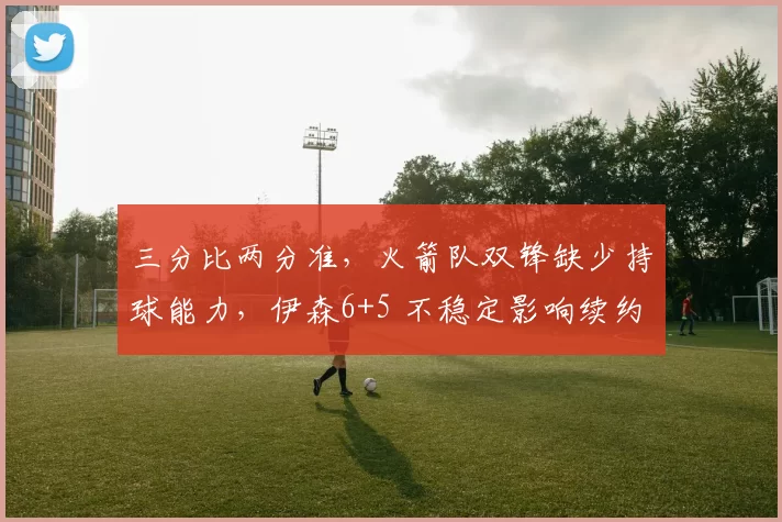 三分比两分准，火箭队双锋缺少持球能力，伊森6+5 不稳定影响续约