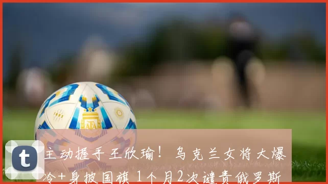 主动握手王欣瑜！乌克兰女将大爆冷+身披国旗 1个月2次谴责俄罗斯