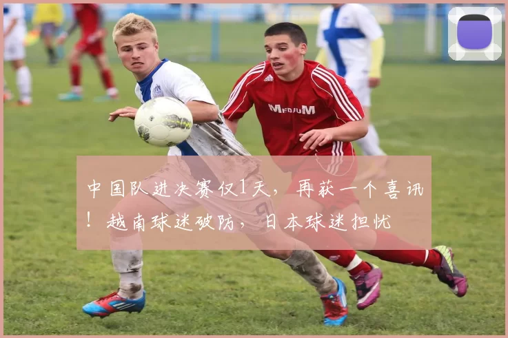 中国队进决赛仅1天，再获一个喜讯！越南球迷破防，日本球迷担忧