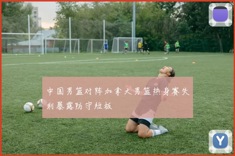 中国男篮对阵加拿大男篮热身赛失利暴露防守短板