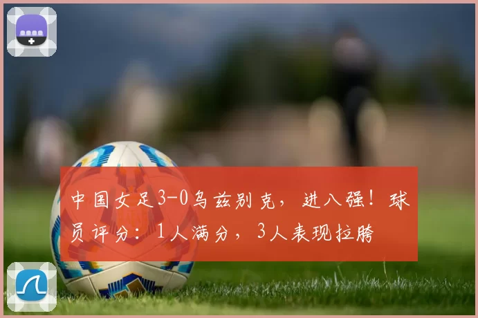 中国女足3-0乌兹别克，进八强！球员评分：1人满分，3人表现拉胯