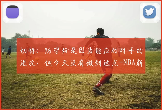 切特:防守好是因为能应对对手的进攻,但今天没有做到这点-NBA新闻