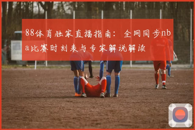 88体育独家直播指南：全网同步nba比赛时刻表与专家解说解读