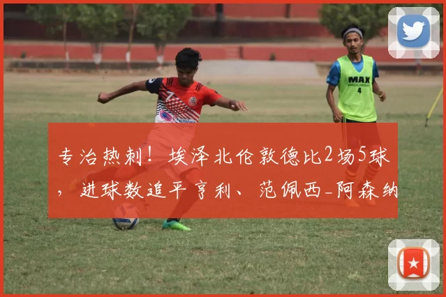 专治热刺！埃泽北伦敦德比2场5球，进球数追平亨利、范佩西_阿森纳_球员_比赛