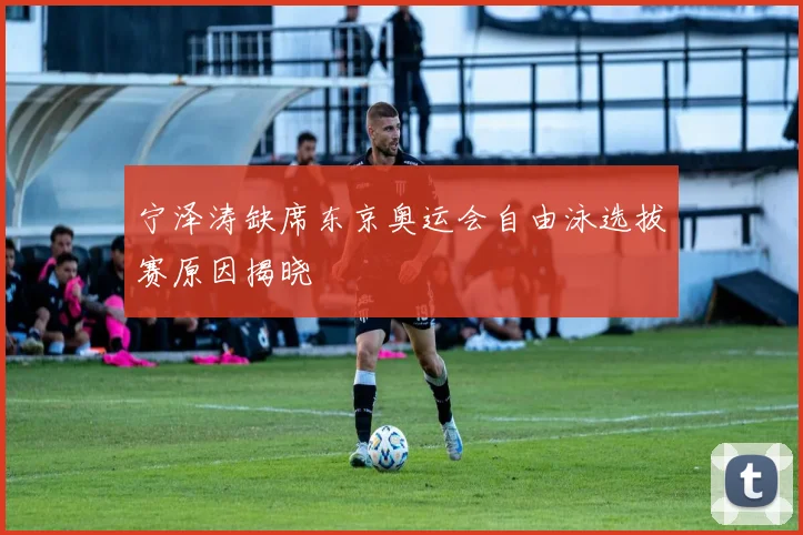 宁泽涛缺席东京奥运会自由泳选拔赛原因揭晓