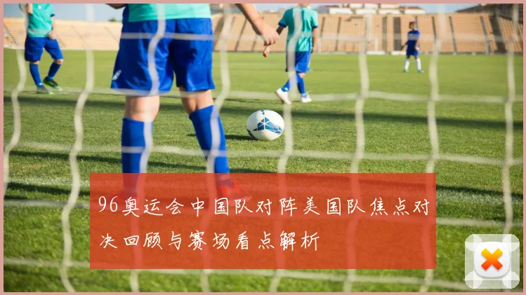 96奥运会中国队对阵美国队焦点对决回顾与赛场看点解析